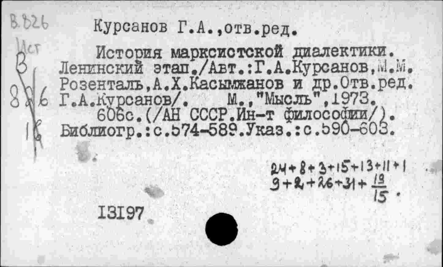 ﻿Курсанов Г.А.»отв.ред.
о Истопил марксистской диалектики.
О Ленинский этап./Авт. :Г.А.Курсанов,<к!.М. пУЬ Розенталь,А.Х.Касымжанов и др.Отв.ред. £\.ь Г. А.Курсанов/. М.."Мысль",1973.
V 606с.(/АН СССР.Ин-т философии/). |К Библиогр.:с.674-589.Указ.:с.590-603.
13197
н5Г